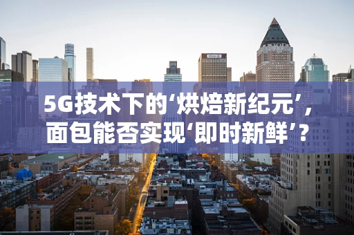 5G技术下的‘烘焙新纪元’，面包能否实现‘即时新鲜’？