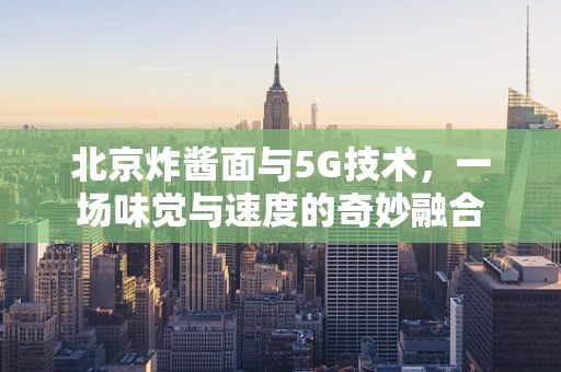 北京炸酱面与5G技术，一场味觉与速度的奇妙融合