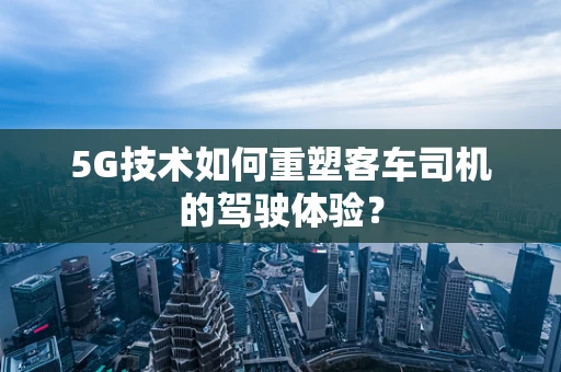 5G技术如何重塑客车司机的驾驶体验？