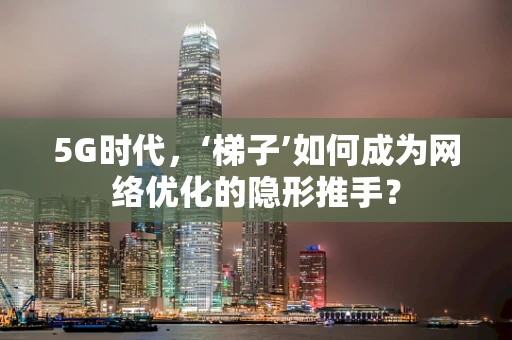 5G时代，‘梯子’如何成为网络优化的隐形推手？