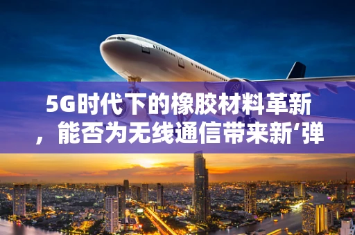 5G时代下的橡胶材料革新，能否为无线通信带来新‘弹性’？