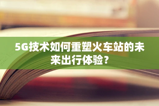 5G技术如何重塑火车站的未来出行体验？