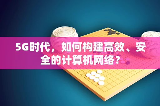 5G时代，如何构建高效、安全的计算机网络？