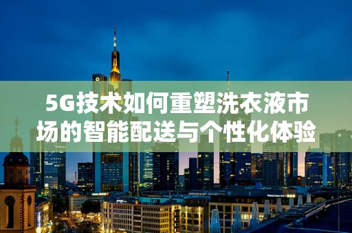 5G技术如何重塑洗衣液市场的智能配送与个性化体验？