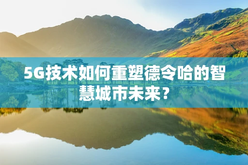 5G技术如何重塑德令哈的智慧城市未来？