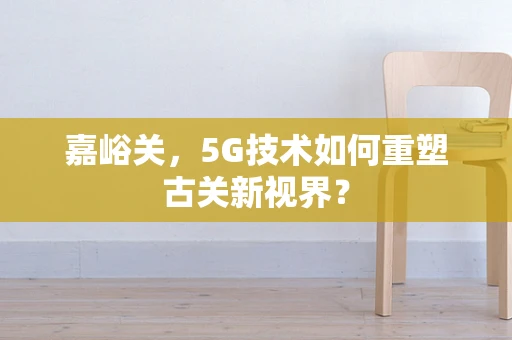 嘉峪关，5G技术如何重塑古关新视界？