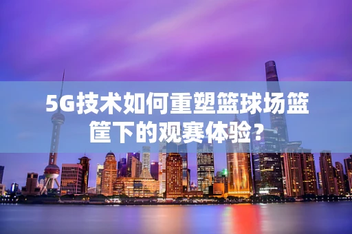 5G技术如何重塑篮球场篮筐下的观赛体验？