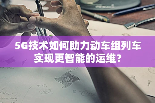 5G技术如何助力动车组列车实现更智能的运维？