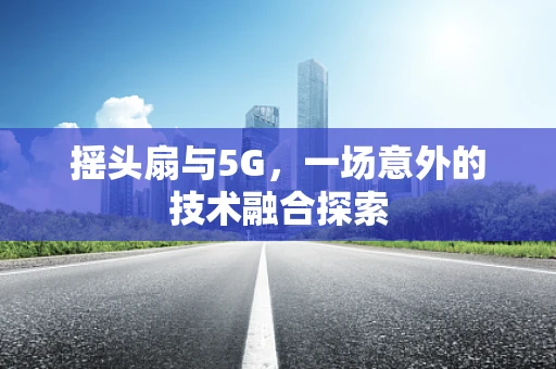 摇头扇与5G，一场意外的技术融合探索