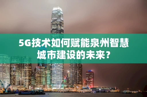 5G技术如何赋能泉州智慧城市建设的未来？
