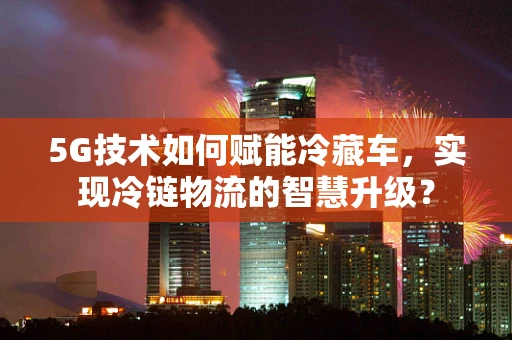 5G技术如何赋能冷藏车，实现冷链物流的智慧升级？