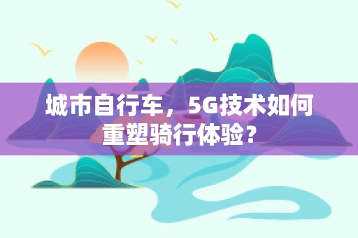 城市自行车，5G技术如何重塑骑行体验？