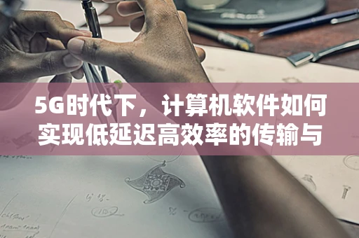 5G时代下，计算机软件如何实现低延迟高效率的传输与处理？
