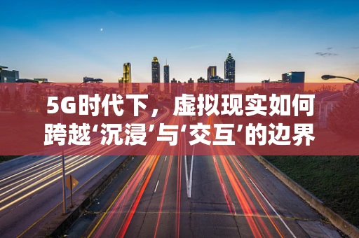 5G时代下，虚拟现实如何跨越‘沉浸’与‘交互’的边界？