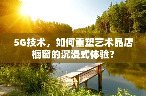 5G技术，如何重塑艺术品店橱窗的沉浸式体验？