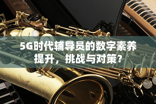 5G时代辅导员的数字素养提升，挑战与对策？