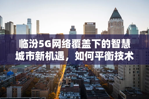 临汾5G网络覆盖下的智慧城市新机遇，如何平衡技术进步与居民隐私？
