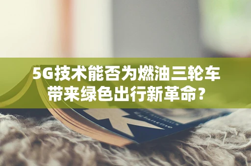 5G技术能否为燃油三轮车带来绿色出行新革命？