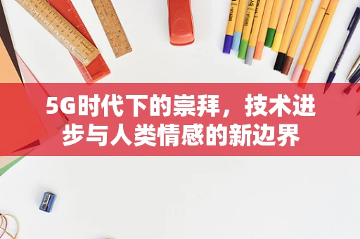 5G时代下的崇拜，技术进步与人类情感的新边界