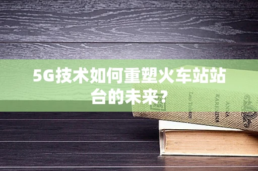 5G技术如何重塑火车站站台的未来？