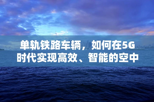 单轨铁路车辆，如何在5G时代实现高效、智能的空中列车？