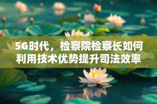 5G时代，检察院检察长如何利用技术优势提升司法效率与透明度？