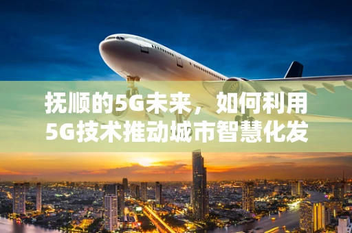 抚顺的5G未来，如何利用5G技术推动城市智慧化发展？