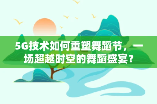 5G技术如何重塑舞蹈节，一场超越时空的舞蹈盛宴？