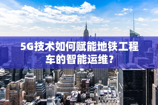 5G技术如何赋能地铁工程车的智能运维？