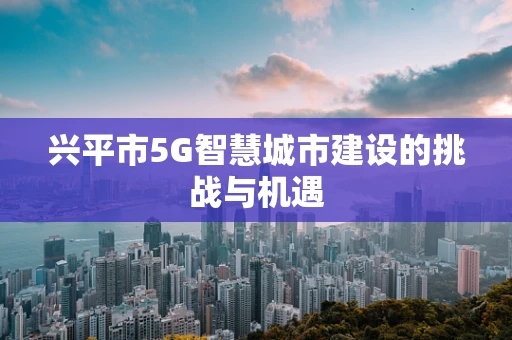 兴平市5G智慧城市建设的挑战与机遇