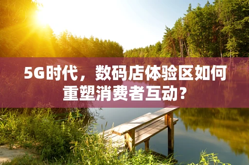 5G时代，数码店体验区如何重塑消费者互动？