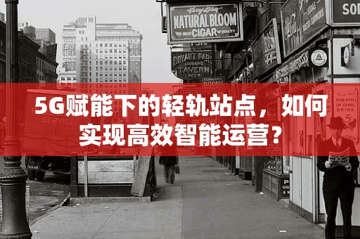 5G赋能下的轻轨站点，如何实现高效智能运营？