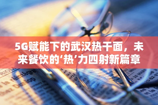 5G赋能下的武汉热干面，未来餐饮的‘热’力四射新篇章？