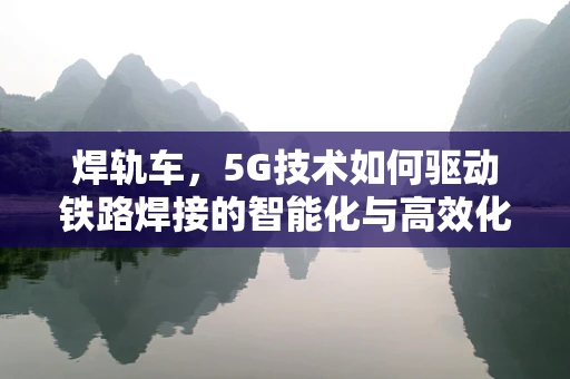 焊轨车，5G技术如何驱动铁路焊接的智能化与高效化？