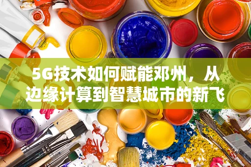 5G技术如何赋能邓州，从边缘计算到智慧城市的新飞跃？