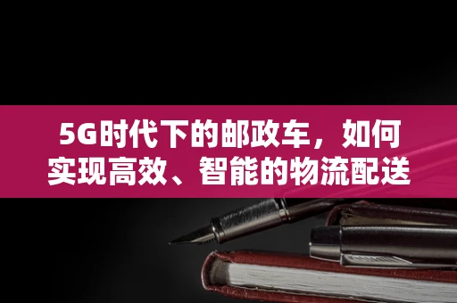 5G时代下的邮政车，如何实现高效、智能的物流配送？