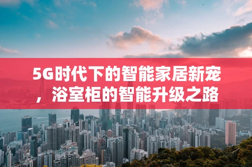 5G时代下的智能家居新宠，浴室柜的智能升级之路