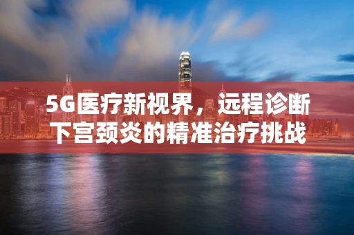 5G医疗新视界，远程诊断下宫颈炎的精准治疗挑战