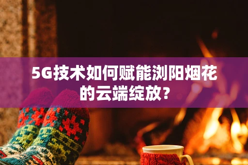 5G技术如何赋能浏阳烟花的云端绽放？