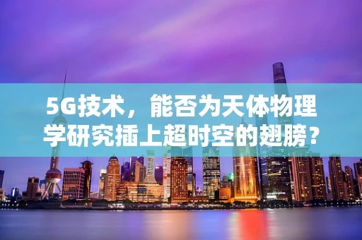 5G技术，能否为天体物理学研究插上超时空的翅膀？