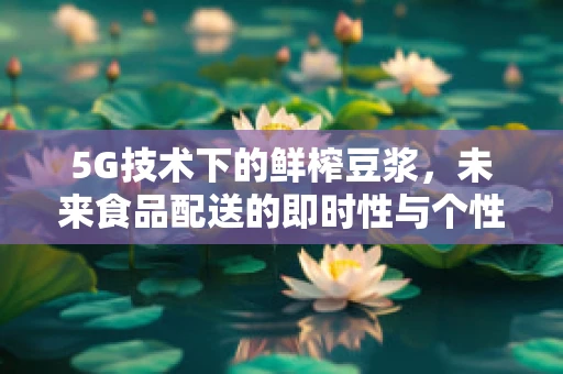 5G技术下的鲜榨豆浆，未来食品配送的即时性与个性化挑战