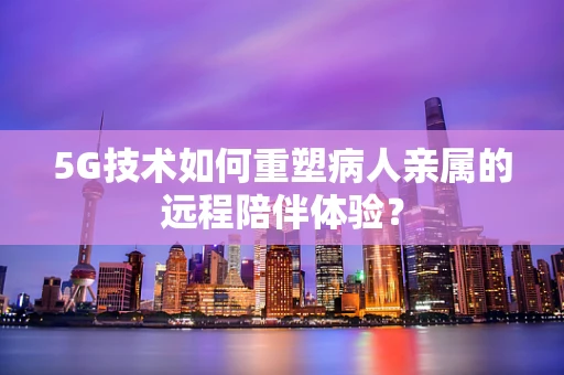 5G技术如何重塑病人亲属的远程陪伴体验？