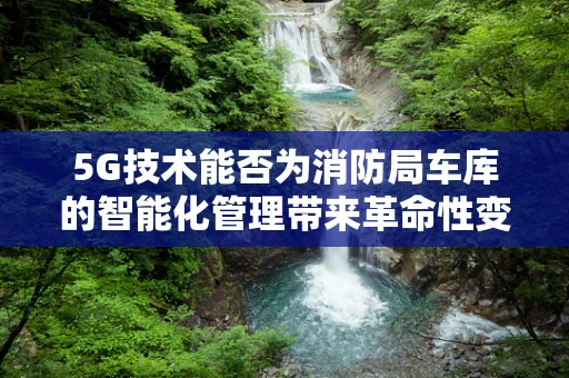 5G技术能否为消防局车库的智能化管理带来革命性变革？
