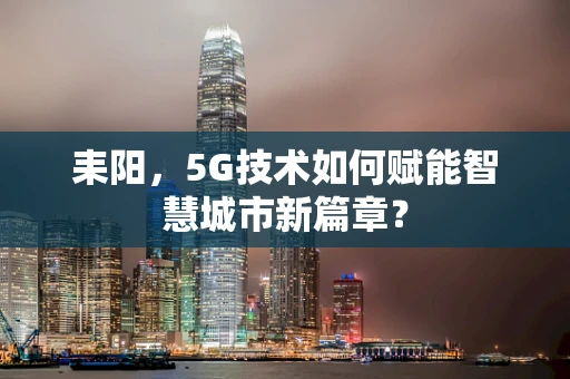 耒阳，5G技术如何赋能智慧城市新篇章？