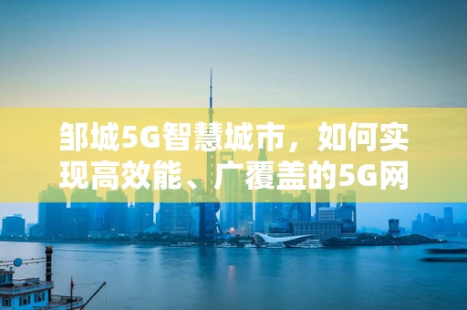 邹城5G智慧城市，如何实现高效能、广覆盖的5G网络布局？