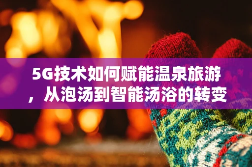 5G技术如何赋能温泉旅游，从泡汤到智能汤浴的转变？