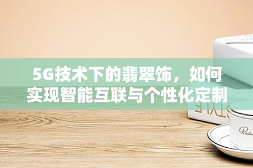 5G技术下的翡翠饰，如何实现智能互联与个性化定制？