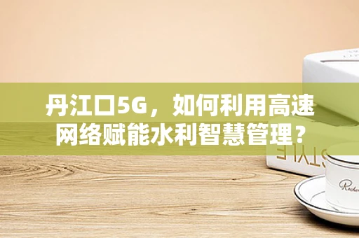 丹江口5G，如何利用高速网络赋能水利智慧管理？