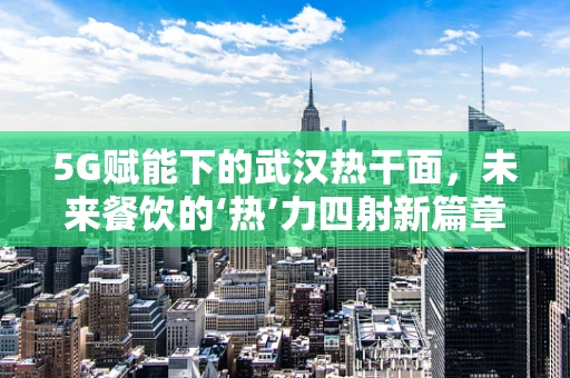 5G赋能下的武汉热干面，未来餐饮的‘热’力四射新篇章？