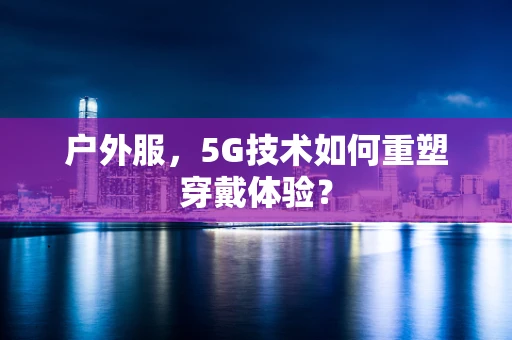 户外服，5G技术如何重塑穿戴体验？